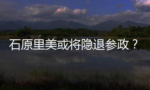 年末隐退娱乐退出被里美行业曝在或将石原参政