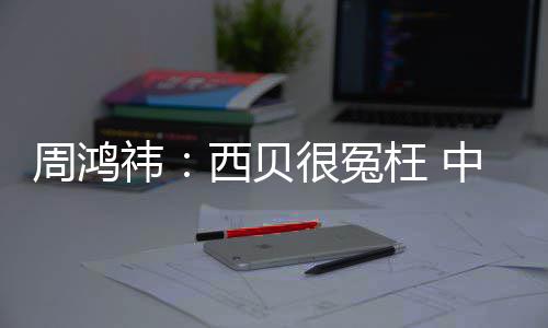 枉 祎业周鸿中国最大制菜公司的预西贝件行很冤是软