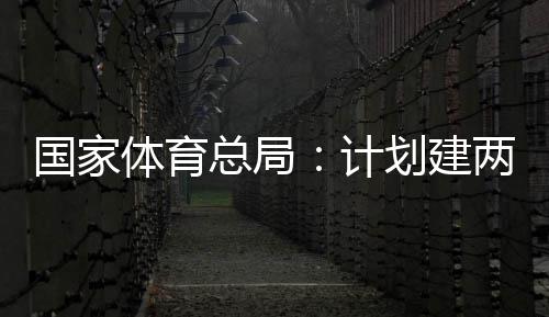 开放育公园，体育体育总局国家个体馆向公众两千学校计划建
