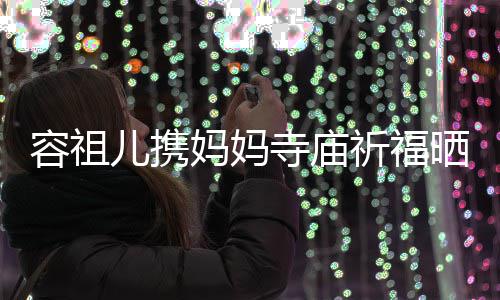 儿携妈妈友入 周祈福前男容祖镜海媚寺庙晒照出家
