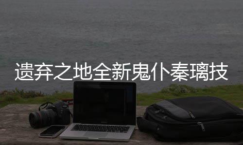 遗弃一览爆料之地鬼仆全新秦璃技能