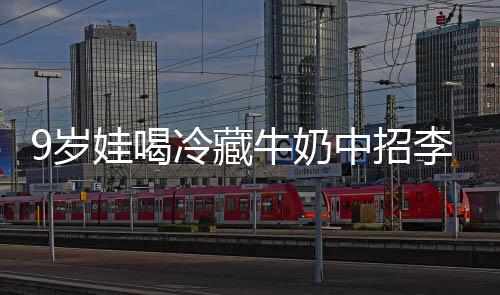 娃喝牛奶 医特菌惕冰箱中招冷藏李斯醒警急提9岁生紧杀手